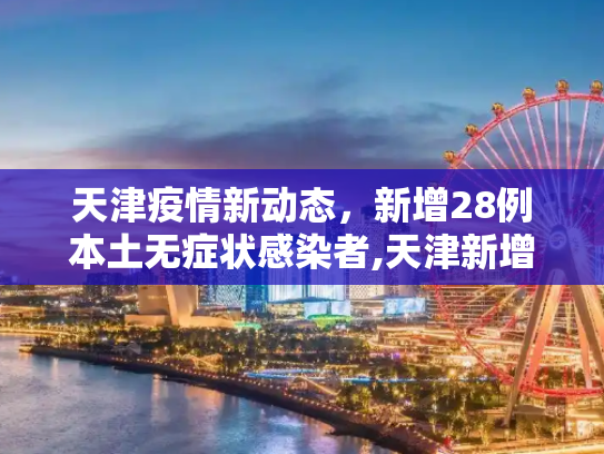 天津疫情新动态，新增28例本土无症状感染者,天津新增28例本土无症状