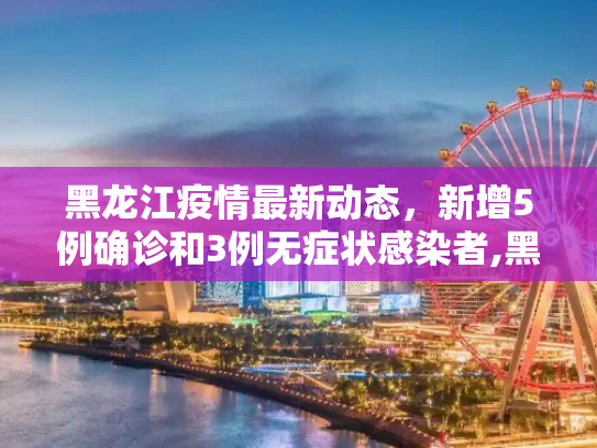 黑龙江疫情最新动态，新增5例确诊和3例无症状感染者,黑龙江新增5例确诊3例无症状