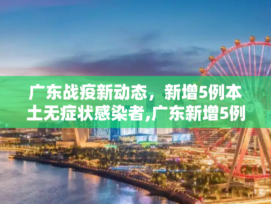 广东战疫新动态，新增5例本土无症状感染者,广东新增5例本土无症状感染者