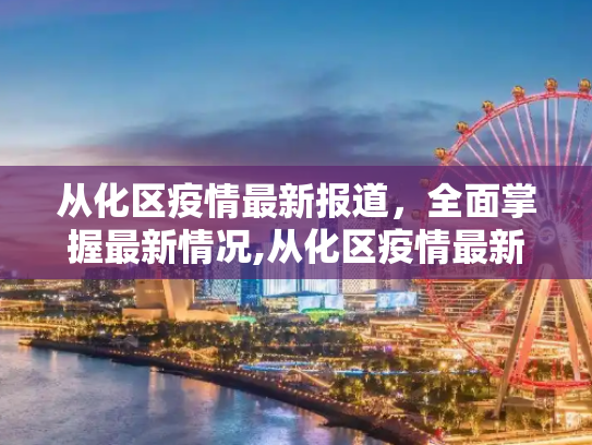 从化区疫情最新报道，全面掌握最新情况,从化区疫情最新报道消息:从化区疫情最新情况