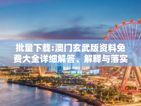 批量下载:澳门玄武版资料免费大全详细解答、解释与落实
