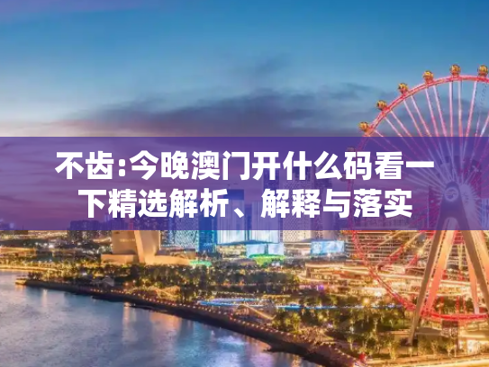 不齿:今晚澳门开什么码看一下精选解析、解释与落实