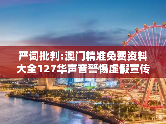 严词批判:澳门精准免费资料大全127华声音警惕虚假宣传-全面释义、解释与落实