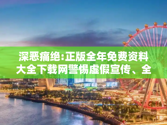 深恶痛绝:正版全年免费资料大全下载网警惕虚假宣传、全面解答与解释