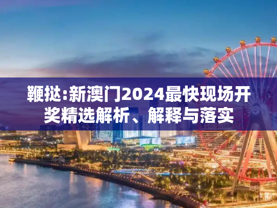 鞭挞:新澳门2024最快现场开奖精选解析、解释与落实