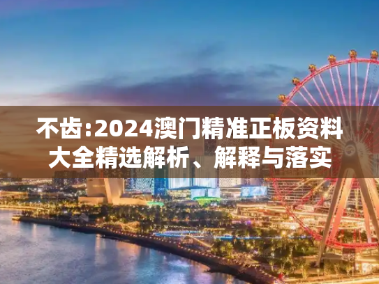 不齿:2024澳门精准正板资料大全精选解析、解释与落实