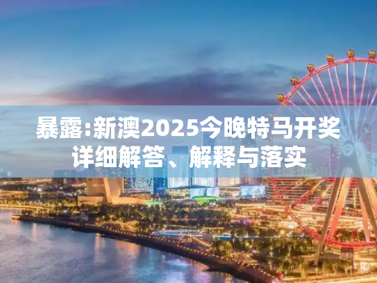 暴露:新澳2025今晚特马开奖详细解答、解释与落实