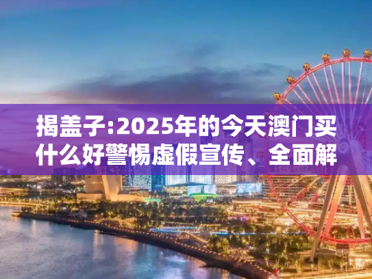 揭盖子:2025年的今天澳门买什么好警惕虚假宣传、全面解答与解释
