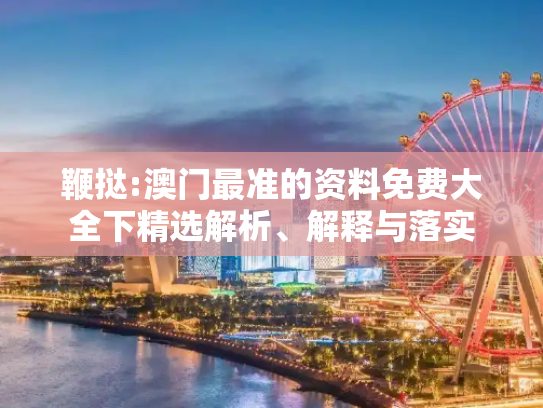 鞭挞:澳门最准的资料免费大全下精选解析、解释与落实