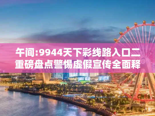 午间:9944天下彩线路入口二重磅盘点警惕虚假宣传全面释义