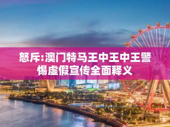 怒斥:澳门特马王中王中王警惕虚假宣传全面释义