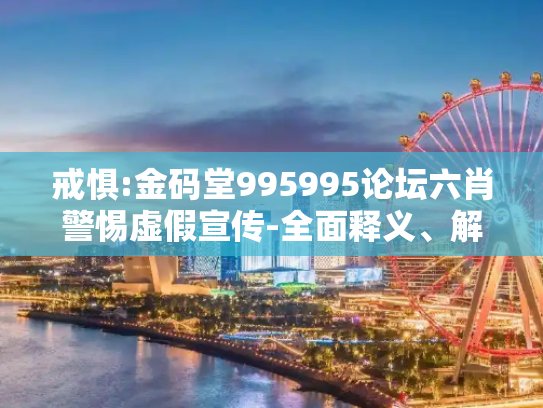 戒惧:金码堂995995论坛六肖警惕虚假宣传-全面释义、解释与落实