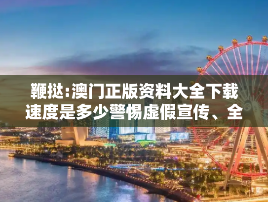 鞭挞:澳门正版资料大全下载速度是多少警惕虚假宣传、全面解答