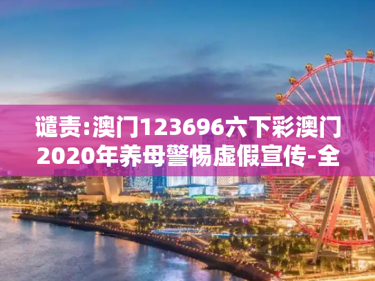 谴责:澳门123696六下彩澳门2020年养母警惕虚假宣传-全面释义