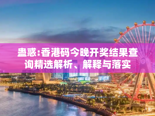 蛊惑:香港码今晚开奖结果查询精选解析、解释与落实