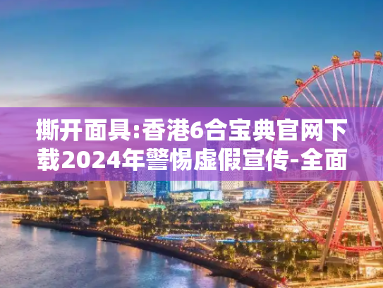 撕开面具:香港6合宝典官网下载2024年警惕虚假宣传-全面释义、解释与落实
