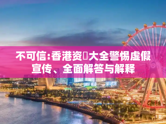 不可信:香港资枓大全警惕虚假宣传、全面解答与解释
