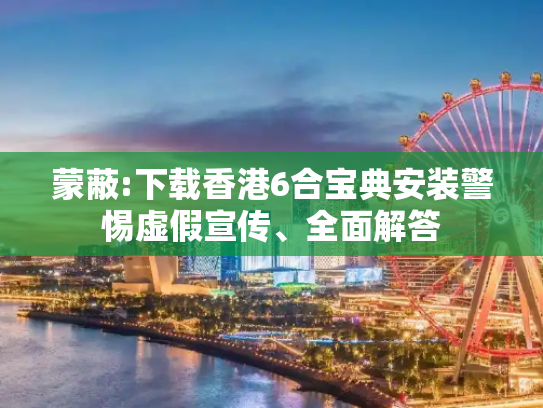 蒙蔽:下载香港6合宝典安装警惕虚假宣传、全面解答