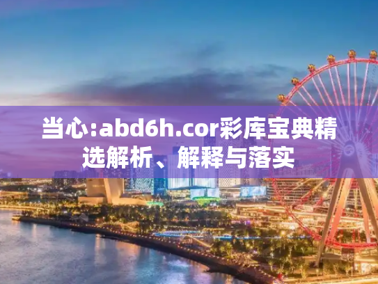 当心:abd6h.cor彩库宝典精选解析、解释与落实