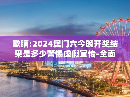 欺瞒:2024澳门六今晚开奖结果是多少警惕虚假宣传-全面释义