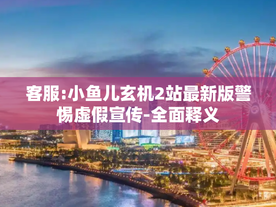 客服:小鱼儿玄机2站最新版警惕虚假宣传-全面释义