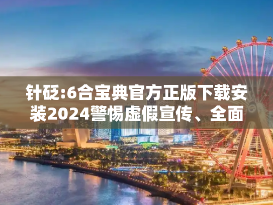 针砭:6合宝典官方正版下载安装2024警惕虚假宣传、全面解答与解释
