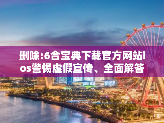 删除:6合宝典下载官方网站ios警惕虚假宣传、全面解答