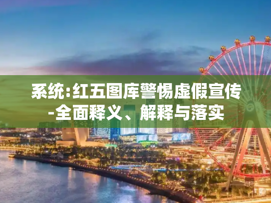 系统:红五图库警惕虚假宣传-全面释义、解释与落实