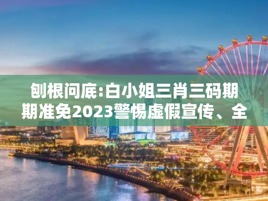 刨根问底:白小姐三肖三码期期准免2023警惕虚假宣传、全面解答