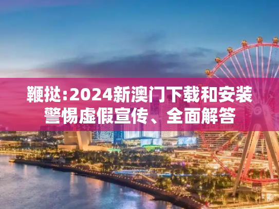 鞭挞:2024新澳门下载和安装警惕虚假宣传、全面解答