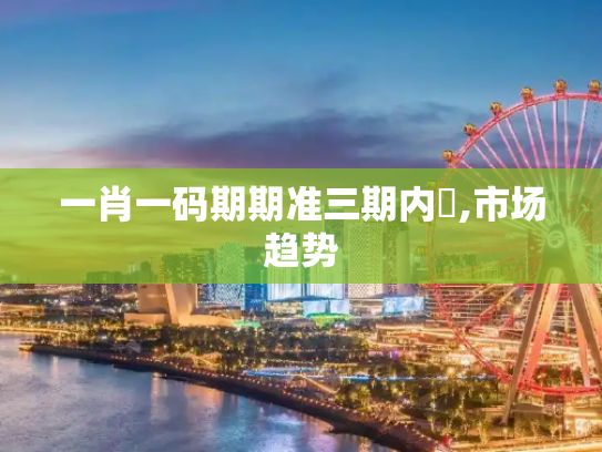 一肖一码期期准三期内開,市场趋势