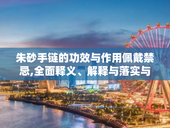 朱砂手链的功效与作用佩戴禁忌,全面释义、解释与落实与警惕虚假宣传
