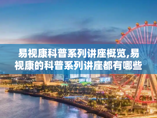 易视康科普系列讲座概览,易视康的科普系列讲座都有哪些啊