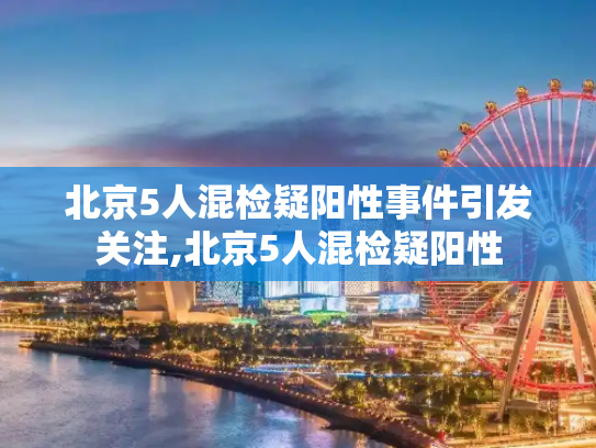 北京5人混检疑阳性事件引发关注,北京5人混检疑阳性
