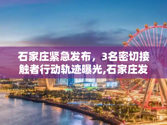 石家庄紧急发布，3名密切接触者行动轨迹曝光,石家庄发布3名密切者行动轨迹