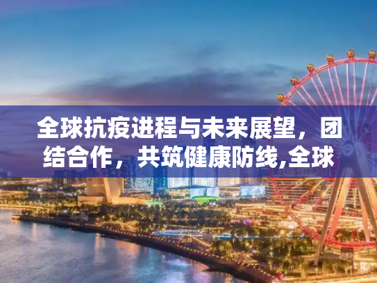 全球抗疫进程与未来展望，团结合作，共筑健康防线,全球抗疫进程与未来展望