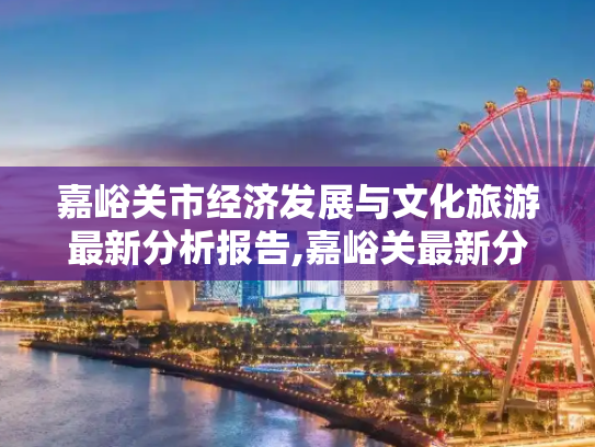 嘉峪关市经济发展与文化旅游最新分析报告,嘉峪关最新分析报告