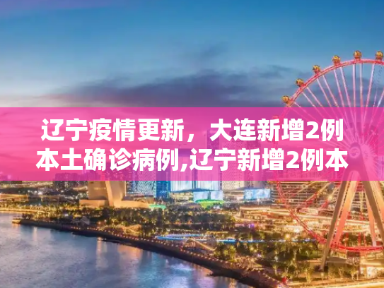 辽宁疫情更新，大连新增2例本土确诊病例,辽宁新增2例本土确诊均在大连