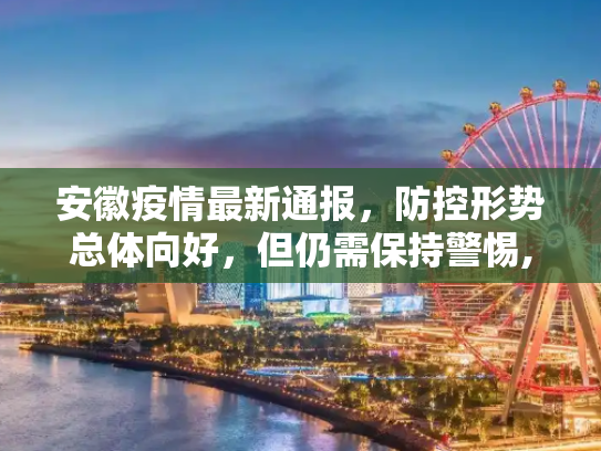 安徽疫情最新通报，防控形势总体向好，但仍需保持警惕,安徽疫情最新通报