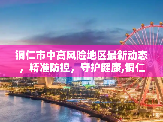 铜仁市中高风险地区最新动态，精准防控，守护健康,铜仁中高风险地区最新