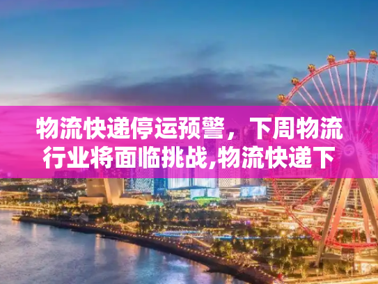 物流快递停运预警，下周物流行业将面临挑战,物流快递下周停运