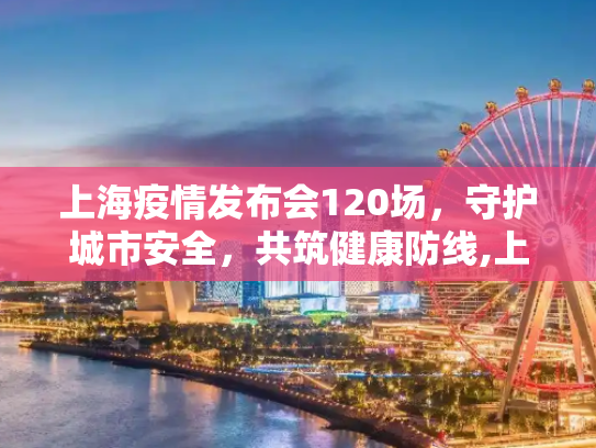 上海疫情发布会120场，守护城市安全，共筑健康防线,上海疫情发布会120场