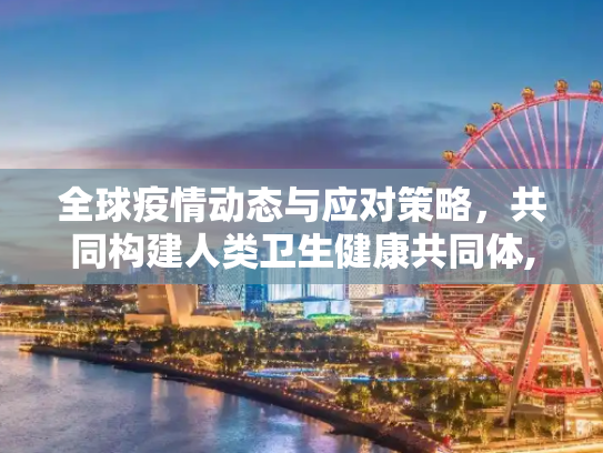 全球疫情动态与应对策略，共同构建人类卫生健康共同体,全球疫情动态与应对策略