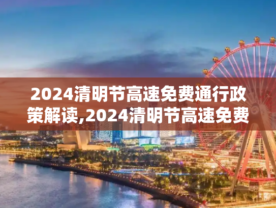 2024清明节高速免费通行政策解读,2024清明节高速免费几天