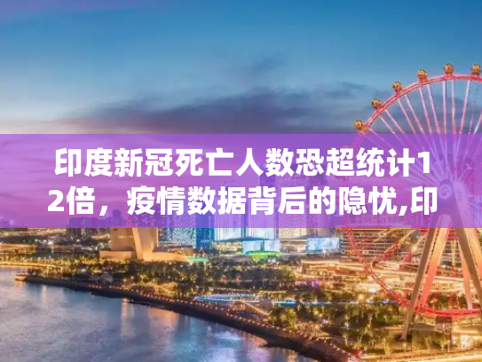 印度新冠死亡人数恐超统计12倍，疫情数据背后的隐忧,印度新冠死亡人数恐超统计12倍