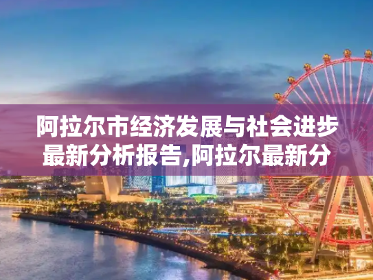 阿拉尔市经济发展与社会进步最新分析报告,阿拉尔最新分析报告