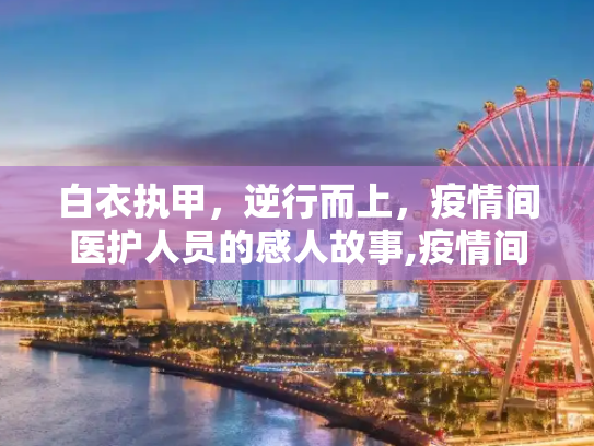 白衣执甲，逆行而上，疫情间医护人员的感人故事,疫情间令人感动的医护人员