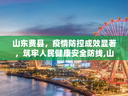 山东费县，疫情防控成效显著，筑牢人民健康安全防线,山东费县疫情防控成效显著