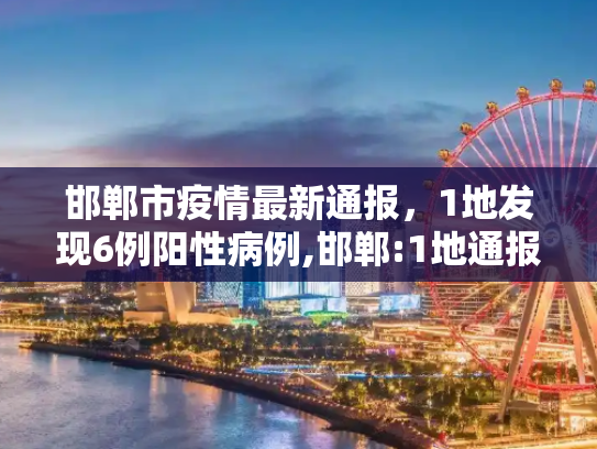 邯郸市疫情最新通报，1地发现6例阳性病例,邯郸:1地通报6例阳性!